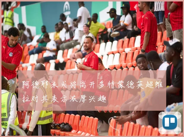 阿德耶米或将离开多特蒙德英超维拉对其表示浓厚兴趣