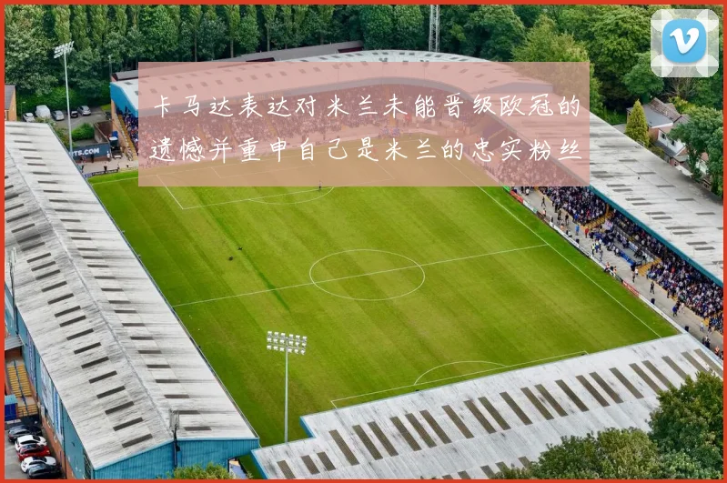 卡马达表达对米兰未能晋级欧冠的遗憾并重申自己是米兰的忠实粉丝
