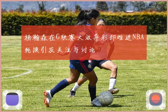 杨瀚森在G联赛大放异彩却难进NBA轮换引发关注与讨论