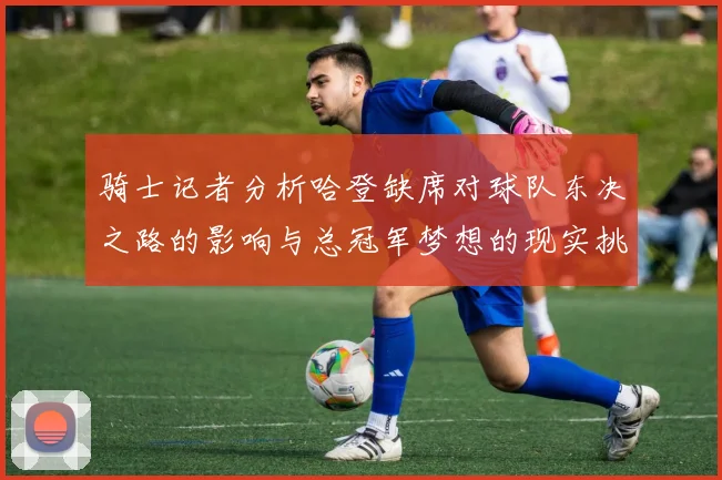 骑士记者分析哈登缺席对球队东决之路的影响与总冠军梦想的现实挑战