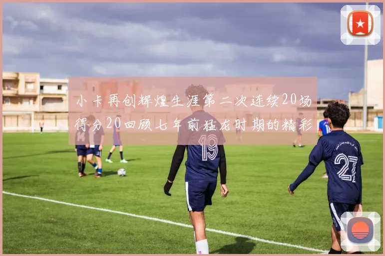 小卡再创辉煌生涯第二次连续20场得分20回顾七年前猛龙时期的精彩表现