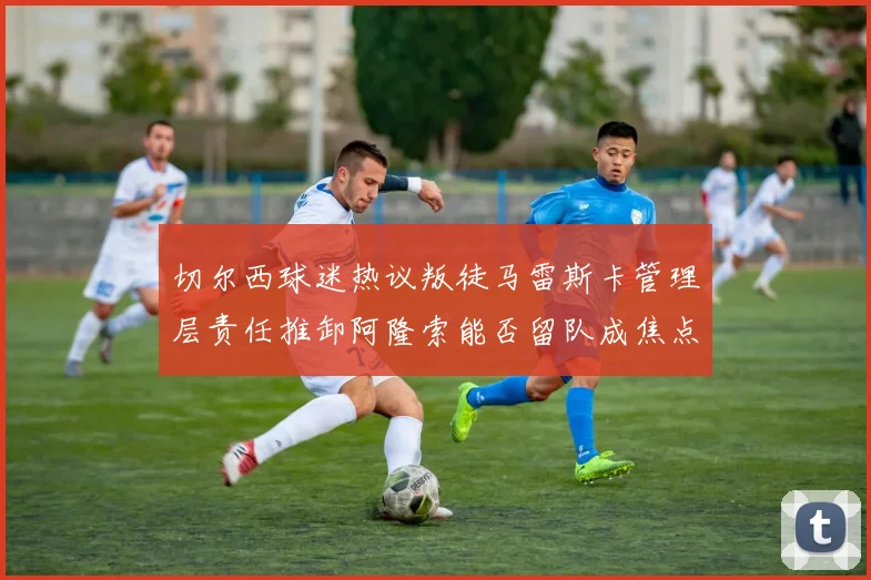 切尔西球迷热议叛徒马雷斯卡管理层责任推卸阿隆索能否留队成焦点