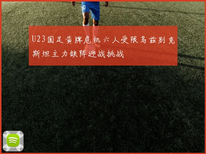 U23国足黄牌危机六人受限乌兹别克斯坦主力缺阵迎战挑战