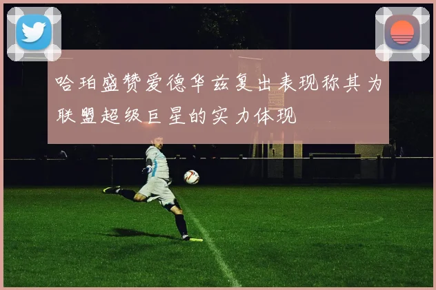哈珀盛赞爱德华兹复出表现称其为联盟超级巨星的实力体现