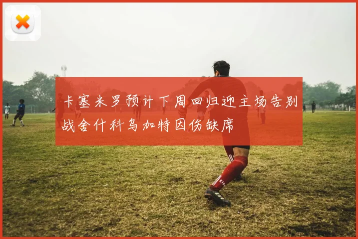 卡塞米罗预计下周回归迎主场告别战舍什科乌加特因伤缺席