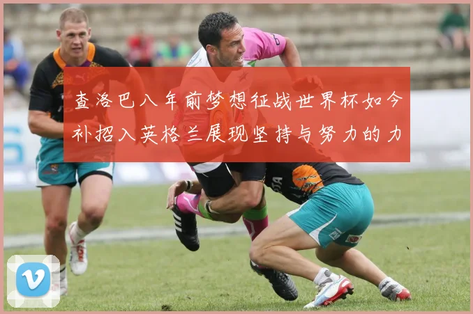 查洛巴八年前梦想征战世界杯如今补招入英格兰展现坚持与努力的力量