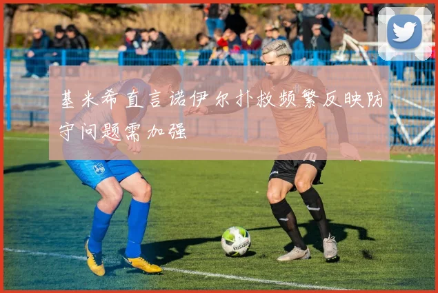 基米希直言诺伊尔扑救频繁反映防守问题需加强