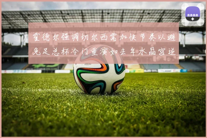 霍德尔强调切尔西需加快节奏以避免足总杯冷门重演如去年水晶宫逆袭曼城