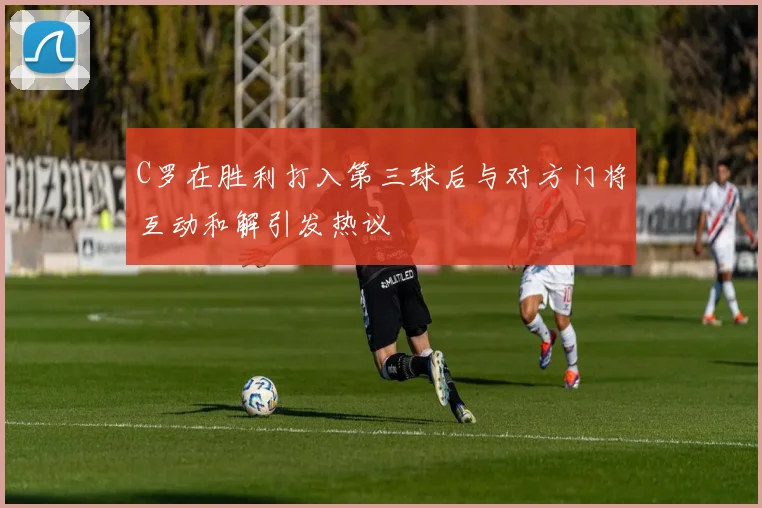 C罗在胜利打入第三球后与对方门将互动和解引发热议