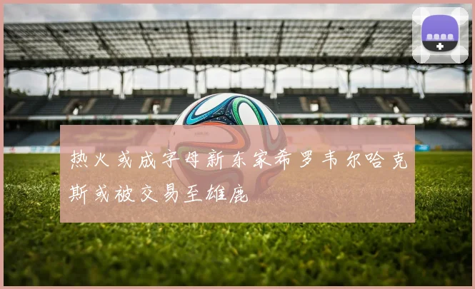 热火或成字母新东家希罗韦尔哈克斯或被交易至雄鹿