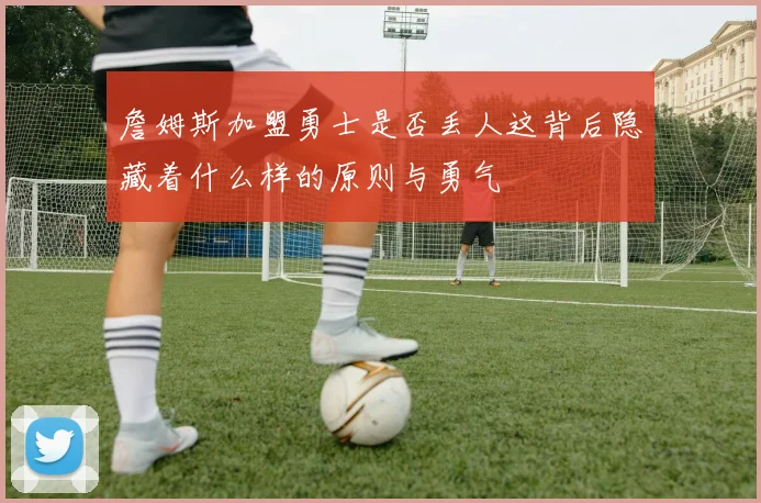 詹姆斯加盟勇士是否丢人这背后隐藏着什么样的原则与勇气