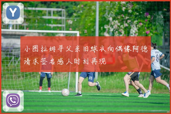 小图拉姆寻父亲旧球衣向偶像阿德请求签名感人时刻再现