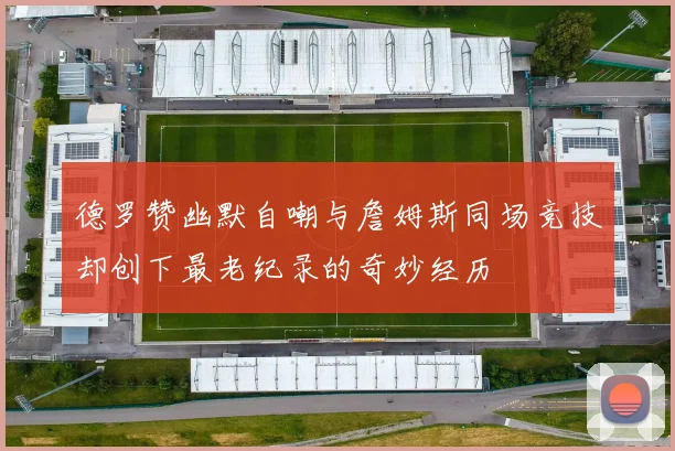德罗赞幽默自嘲与詹姆斯同场竞技却创下最老纪录的奇妙经历