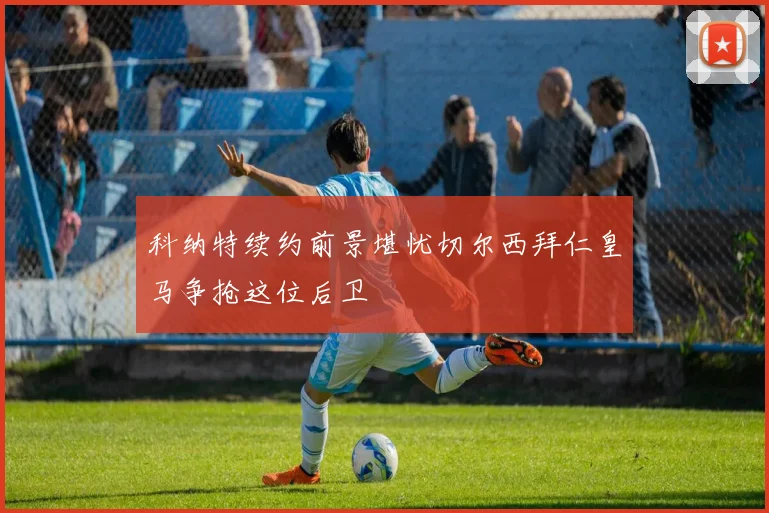科纳特续约前景堪忧切尔西拜仁皇马争抢这位后卫