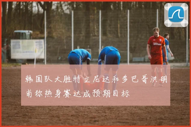 韩国队大胜特立尼达和多巴哥洪明甫称热身赛达成预期目标