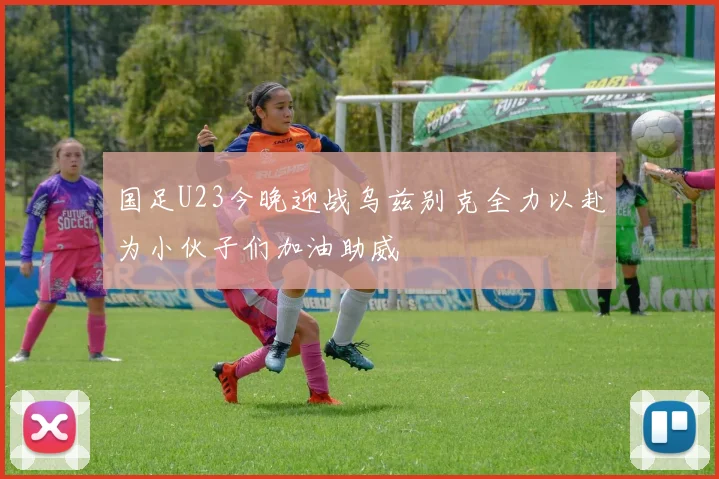 国足U23今晚迎战乌兹别克全力以赴为小伙子们加油助威