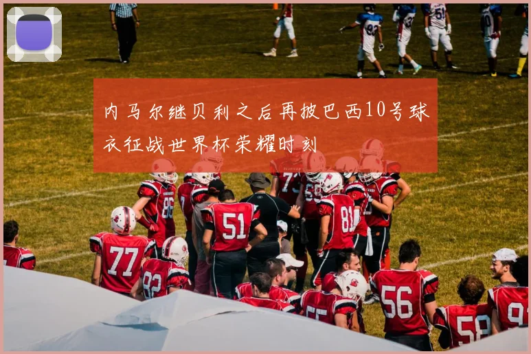 内马尔继贝利之后再披巴西10号球衣征战世界杯荣耀时刻