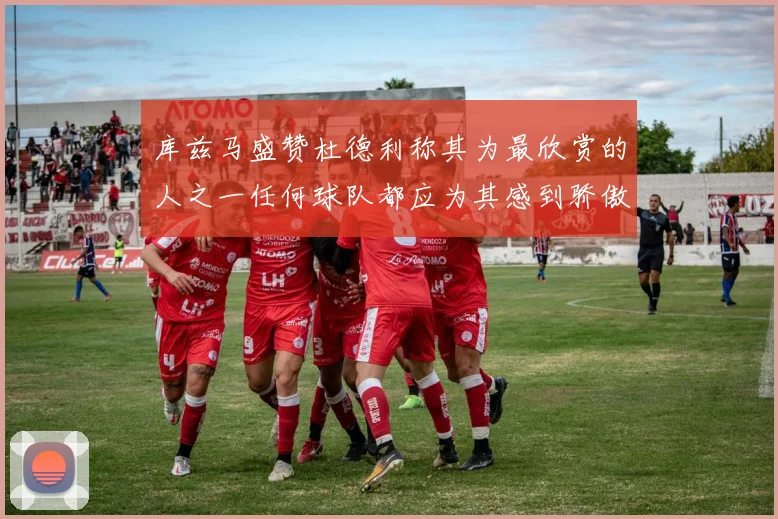 库兹马盛赞杜德利称其为最欣赏的人之一任何球队都应为其感到骄傲
